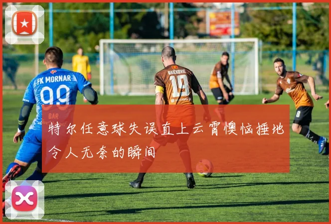 特尔任意球失误直上云霄懊恼捶地令人无奈的瞬间
